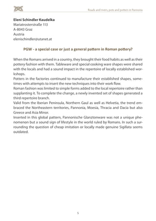 5
Roads and rivers, pots and potters in Pannonia
Eleni Schindler Kaudelka
Mariatrosterstraße 113
A-8043 Graz
Austria
elenischindler@utanet.at
PGW - a special case or just a general pattern in Roman pottery?
When the Romans arrived in a country, they brought their food habits as well as their
pottery fashion with them. Tableware and special cooking ware shapes were shared
with the locals and had a sound impact in the repertoire of locally established wor-
kshops.
Potters in the factories continued to manufacture their established shapes, some-
times with attempts to insert the new techniques into their work flow.
Roman fashion was limited to simple forms added to the local repertoire rather than
supplanting it. To complete the change, a newly invented set of shapes generated a
third repertoire branch.
Valid from the Iberian Peninsula, Northern Gaul as well as Helvetia, the trend em-
braced the Northeastern territories, Pannonia, Moesia, Thracia and Dacia but also
Greece and Asia Minor.
Inserted in this global pattern, Pannonische Glanztonware was not a unique phe-
nomenon but a sound sign of lifestyle in the world ruled by Romans. In such a sur-
rounding the question of cheap imitation or locally made genuine Sigillata seems
outdated.
 