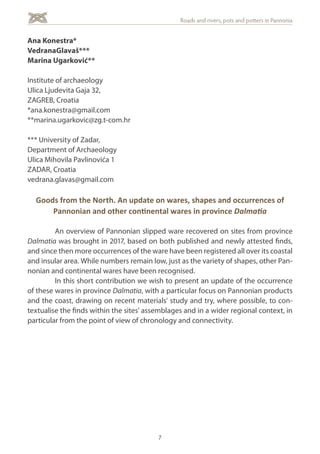 7
Roads and rivers, pots and potters in Pannonia
Ana Konestra*
VedranaGlavaš***
Marina Ugarković**
Institute of archaeology
Ulica Ljudevita Gaja 32,
ZAGREB, Croatia
*ana.konestra@gmail.com
**marina.ugarkovic@zg.t-com.hr
*** University of Zadar,
Department of Archaeology
Ulica Mihovila Pavlinovića 1
ZADAR, Croatia
vedrana.glavas@gmail.com
Goods from the North. An update on wares, shapes and occurrences of
Pannonian and other continental wares in province Dalmatia
	 An overview of Pannonian slipped ware recovered on sites from province
Dalmatia was brought in 2017, based on both published and newly attested finds,
and since then more occurrences of the ware have been registered all over its coastal
and insular area. While numbers remain low, just as the variety of shapes, other Pan-
nonian and continental wares have been recognised.
	 In this short contribution we wish to present an update of the occurrence
of these wares in province Dalmatia, with a particular focus on Pannonian products
and the coast, drawing on recent materials' study and try, where possible, to con-
textualise the finds within the sites' assemblages and in a wider regional context, in
particular from the point of view of chronology and connectivity.
 