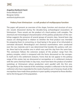 9
Roads and rivers, pots and potters in Pannonia
Angelina Raičković Savić
Kneza Mihaila 35/IV
Beograd, Serbia
araickovic@yahoo.com
Pottery from Viminacium - a craft product of multipurpose function
The paper will present an overview of the shape, function and structure of cera-
mic vessels discovered during the decades-long archaeological excavations of
Viminacium. These vessels are the product of a local pottery craft complex. The
chemical and mineralogical characterization of the pottery production of this wor-
kshop suggests the presence of several groups of ceramic clays. Several basic clay
masses are distinguished in relation to whether the final product was intended
for preparing food, its consuming, or ritual laying in the grave of an inhumated or
cremated deceased. Mineralogical and chemical examinations were conducted
over the raw materials and it was determined that besides this pottery craft cen-
ter, there had to be another one in which was used the clay from the same loan.
This conclusion follows the extensive analysis of the product range from this
pottery complex, which is compared with the forms discovered on the necropo-
lis itself and in the settlement stratums. Forms that do not appear in the pottery
range of this center, but are discovered at necropolises or in settlement stratums
with the same chemical index in clay mass, must have been the product of another
workshop at Viminacium whose production went parallel with the first one.
The specificity of the material of this workshop complex is reflected in the fact that
craftsmen who have responded to the needs of pottery use in funerary rituals at the
necropolises have made these products in poor quality compared to those distribu-
ted to the living part of the population.
 