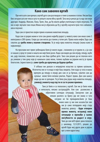 Како сам заволео вртић
Пре него што сам кренуо у вртић дуго сам разговарао о томе са мамом и татом. Нисам баш
био сигуран шта ме чека и шта то уопште значи ићи у вртић. Тата ми је рекао да ту иду сви моји
другари: Андрија, Максим, Лана, Ђоле, Аки, да ћу имати добре учитељице и пуно играчака. То
ми и није звучало тако лоше.Мама ми је објаснила да ћу у вртићу научити пуно тога забавног,
али и поучног.
Тада сам се присетио својих првих и важних животних лекција.
Када сам се родио мами и тати сам донео највећу радост у животу иако сам имао само 3
килограма и 200 грама. Скоро да сам могао да станем у татин џеп. Права мала кифла.Тада сам
схватио да срећа лежи у малим стварима. То је моја прва животна лекција (мама каже и
најважнија).
На прослави мог првог рођендана било је много људи , галамили су и гурали се, а ја сам
се нашао у сред те гужве и ништа ми није било јасно. Када сам видео да сви играју, певају, љубе
ме, дају поклоне, помислио сам да сам баш срећно дете. Тако сам решио да не плачем него
да уживам у том дану који је намењен само мени, толико љубави на једном месту је прави
благослов. Једноставно је, само треба да одлучиш да будеш срећан.
У сећање ми долази и непријатно искуство са првим купањем.
Испочетка ми се та вода и није баш свидела. Али када су тата и мама
кренули да певају и играју док сам се ја брчкао, схватио сам да
купање може бити велики ужитак. Радост права. Дао сам шансу
води да ми се допадне. То је била још једна моја животна лекција,
уживај у животу кад год ти се за то укаже прилика.
Тако је било и са поласком у вртић. Све ми је било ново
и непознато, некако застрашујуће. Али сам размислио и
објективно сагледао ситуацију. Закључио сам да
немам разлога за бригу јар ме мама и тата
сигурно не би преварили.Било је баш
онако како су ми они казали.Све ово
ми је само потврдило моју стару
животну девизу - буди отворен
према животу, истражуј нове
ситуације и пронађи у њима
могућности за радост и игру.
Тако да сам већ првог дана поласка
у школицу, 12.9.2011, решио да
вртић буде мој други дом и рајски
врт у мом одрастању.

 