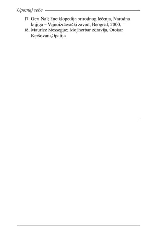 92
Upoznaj sebe
Geri Nal; Enciklopedija prirodnog lečenja, Narodna17.	
knjiga – Vojnoizdavački zavod, Beograd, 2000.
Maurice Messegue; Moj herbar zdravlja, Otokar18.	
Keršovani,Opatija
 
