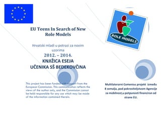 EU Teens In Search of New
Role Models
Hrvatski mladi u potrazi za novim
uzorima
2012. – 2014.
KNJIŽICA ESEJA
UČENIKA SŠ BEDEKOVČINA
This project has been funded with support from the
European Commission. This communication reflects the
views of the author only, and the Commission cannot
be held responsible for any use which may be made
of the information contained therein.
Multilaterarni Comenius projekt između
8 zemalja, pod pokroviteljstvom Agencije
za mobilnost,u potpunosti financiran od
strane EU.
 