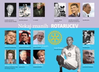 Walt Disney, 
ameriški filmski 
producent 
Neil Armstrong, 
ameriški astronavt 
Bill Gates, 
ameriški računalniški 
programer in poslovnež 
Sandi Čolnik, 
tv-voditelj 
Nekaj znanih rotarijcev 
Konrad Adenauer, 
nemški odvetnik in 
kancler Zahodne Nemčije 
Jorge Mario Bergoglio, 
papež Frančišek 
John F. Kennedy, 
nekdanji presednik ZDA 
Hassan II., 
maroški princ 
Rainier III., 
monaški princ 
Asif Ali Zardari, 
predsednik Pakistana 
Margaret Thatcher, 
nekdanja predsednica vlade 
Združenega kraljestva 
Ronald Reagan, 
nekdanji predsednik ZDA 
Ladko Korošec, 
operni pevec 
Angela Merkel, 
nemška kanclerka 
Leon Štukelj, 
slovenski olimpionik 
info@rotaryslovenija.org www.18 rotaryslovenija.org 19 
 