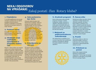 Nekaj odgovorov 
na vprašanje: Zakaj postati član Rotary kluba? 
10 6. Družinski programi 
Rotary klub ponuja enega največjih 
programov izmenjav za mlade, 
srednješolce, kolidže, možnosti za 
vključitev zakonskih partnerjev in 
široko paleto družinskih aktivnosti. 
Rotarijstvo je zabavno, tako sestanki, 
klubski projekti, družabne aktivnosti 
kot tudi samo služenje. 
7. Možnosti za 
poklicno/strokovno 
izobraževanje 
Od vsakega člana se pričakuje, da se 
razvija in napreduje tudi na poklicnem 
področju, da pomaga pri odborih 
ali poučuje mladino o možnostih 
zaposlitve. 
8. Razvoj etike 
Rotarijci preverjajo svoje delo s štirimi 
vprašanji, ki vladajo človekovemu 
etičnemu standardu. Od članov 
Rotary kluba se pričakuje, da so 
etični v osebnih in poslovnih odnosih. 
Rotarijstvo ne pozna ne skrivnostnega 
stiska rok, ne skrivne politike, ne 
uradne dogme, prav tako ne skrivnih 
sestankov ali obredov. Je odprta 
družba moških in žensk, ki preprosto 
verjamejo v pomoč drugim. 
9. Prestiž 
Člani Rotary kluba so vplivni in 
prepoznavni ljudje v javnem in 
poslovnem svetu. Rotary klub je 
najstarejši in najprestižnejši klub 
storitev na svetu. 
10. Priložnost za 
pomooe 
Rotary klub omogoča služenje 
lokalnim in mednarodnim 
skupnostim. V okviru tega vam ponuja 
priložnost za zadovoljstvo, ki ga občuti 
človek, ko pomaga drugim. 
1. Prijateljstvo 
V vse bolj kompleksnem svetu ponuja 
rotarijstvo izpolnjevanje ene najbolj 
temeljnih človekovih potreb – 
potrebe po prijateljstvu in druženju. 
Rotarijstvo je namenjeno ljudem, ki 
imajo radi ljudi. 
2. Poslovni razvoj 
Pomagajte ustvarjati mrežo. Člani 
kluba pomagamo drug drugemu in 
skupaj pomagamo drugim. 
3. Izboljšajte svoje 
voditeljske 
sposobnosti in 
pospešite osebno 
rast 
Članstvo v Rotary klubu vam omogoča 
osebno rast in stalno izobraževanje. 
Naučite se motivirati, vplivati in voditi, 
tako da sodelujete z drugimi uspešnimi 
ljudmi. Rotarijstvo razvija samozavest 
in veščine pri javnem komuniciranju 
oz. nastopanju. Vsak teden, ob 
številnih dogodkih in slovesnostih 
rotarijstvo razvija osebnost, socialne in 
človeške vrline posameznika. 
4. Vaše poslanstvo, 
kjer živite 
Postanite boljši državljani, bolj 
informirani in sodelujte v klubu, ki 
pomaga ustvarjati boljšo družbo/ 
skupnost/okolje. Po svetu rotarijstvo 
vključuje malodane vsako vero, 
državo, kulturo, veroizpoved, raso, 
politično prepričanje, jezik, barvo 
kože in etnično identiteto. Rotarijstvo 
predstavlja presek najodličnejših 
državljanov iz vseh družbenih okolij. 
Rotarijci se zavedajo svoje kulture 
in se naučijo ljubiti in delati z ljudmi 
od koder koli. Tako postanejo boljši 
državljani svojih držav. 
5. Državljanstvo za 
ves svet 
Na svetu je več kot 1,4 milijona 
rotarijcev v prek 36.000 klubih v 
več kot 190 državah na vseh celinah. 
Rotarijci so skupina najpomembnejših 
ljudi z različnih koncev sveta. Zato 
rotarijec na potovanjih, ko potrebuje 
zdravnika, odvetnika ali hotel, najde 
pomoč pri kolegu rotarijcu. Rotarijci 
so prijazni ljudje. Res je, da je lepo 
biti pomemben, vendar pa je še 
pomembneje biti prijazen do soljudi. 
info@rotaryslovenija.org www.24 rotaryslovenija.org 25 
 