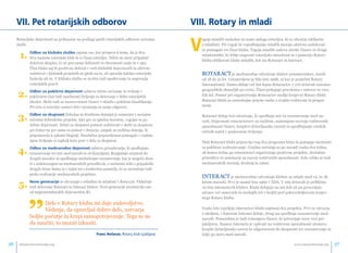 VII. Pet rotarijskih odborov 
Rotarijske dejavnosti so prikazane na podlagi petih rotarijskih odborov oziroma 
služb: 
1. Odbor za klubsko službo zajema vse, kar prispeva k temu, da iz dru-štva 
nastane rotarijski klub in iz člana rotarijec. Nihče ne more pripadati 
določeni skupini, če ne prevzame dolžnosti in obveznosti zanjo in v njej. 
Član kluba naj bi pozitivno deloval v vseh klubskih dejavnostih in aktivno 
sodeloval v klubskih projektih ne glede na to, ali opravlja kakšne rotarijske 
funkcije ali ne. V klubsko službo se uvršča tudi upoštevanje in negovanje 
rotarijskih pravil. 
2. Odbor za poklicno dejavnost zahteva etično ravnanje in vedenje v 
poklicnem (kot tudi zasebnem) življenju in delovanje v duhu rotarijskih 
idealov. Skrbi tudi za raznovrstnost članov v skladu s poklicno klasifikacijo. 
Pri tem si rotarijec zastavi štiri vprašanja in nanje odgovori. 
3. Odbor za skupnost (lokalna in družbena dejanja) je usmerjen v socialne 
oziroma dobrodelne projekte, kjer gre za splošno koristne, vzgojne in po-dobne 
dejavnosti. Delati za skupnost pomeni sodelovati v skrbi za skupnost, 
pri čemer ne gre samo za pomoč v denarju, ampak za različna dejanja, ki 
pripomorejo k splošni blaginji. Nesebična pripravljenost pomagati v vsakda-njem 
življenju se najbolj kaže prav v delu za skupnost. 
4. Odbor za mednarodno dejavnost zahteva prizadevanja, ki spodbujajo 
razumevanje ter mir med narodi in civilizacijami. Razglašajo strpnost do 
drugih narodov in spodbujajo medsebojno razumevanje, kar je mogoče dose-či 
s sodelovanjem na mednarodnih prireditvah, z osebnimi stiki s pripadniki 
drugih držav doma in v tujini ter s konkretno pomočjo, ki se uresničuje tudi 
preko realizacije mednarodnih projektov. 
5. Nove generacije se ukvarjajo z mladimi in mladimi v Rotaryju. Vključuje 
tudi delovanje Rotaract in Interact klubov. Nove generacije predstavljo eno 
”od najpomembnejših dejavnostim RI. Delo v Rotary klubu mi daje zadovoljstvo. 
Védenje, da opravljaš dobro delo, ustvarja 
boljše počutje in krepi samopotrjevanje. Tega se ne 
da naučiti, to moraš izkusiti. 
Franc Hooeevar, Rotary klub Ljubljana 
VIII. Rotary in mladi 
Vzgoja mladih vsekakor ni samo naloga rotarijca, ki se ukvarja izključno 
z mladimi. Pri vzgoji in vzpodbujanju mladih morajo aktivno sodelovati 
in pomagati vsi člani kluba. Vzgoja mladih zadeva otroke članov in druge 
mladostnike, ki želijo negovati rotarijsko miselnost in s pomočjo Rotary 
kluba oblikovati klube mladih, kot sta Rotaract in Interact. 
ROTARACT je mednarodno združenje klubov posameznikov, starih 
od 18 do 31 let. Ustanovljeno je bilo leta 1968, za kar je poskrbel Rotary 
International. Danes deluje več kot 8400 Rotaractov v 170 državah oziroma 
geografskih območjih po svetu. Člani prihajajo praviloma z univerz in viso-kih 
šol. Pomoč pri organiziranju Rotaractov nudijo krajevni Rotary klubi. 
Rotaract klubi so samostojne pravne osebe s svojim vodstvom in progra-mom. 
Rotaract deluje kot združenje, ki spodbuja mir in razumevanje med na-rodi. 
Dejavnosti rotaractovcev so različne, namenjene razvoju vodstvenih 
sposobnosti članov, krepitvi državljanske zavesti in spodbujanju visokih 
etičnih načel v poslovnem življenju. 
Tudi Rotaract klubi pripravijo vsaj dva programa letno in ponujajo možnosti 
za poklicno izobraževanje. Uradna srečanja so po navadi vsaka dva tedna, 
ob koncu tedna pa rotaractovci organizirajo poslovne projekte, družabne 
prireditve in seminarje za razvoj vodstvenih sposobnosti. Zelo veliko je tudi 
mednarodnih srečanj, druženj in zabav. 
INTERACT je mednarodno združenje klubov za mlade med 12. in 18. 
letom starosti. Prvi je nastal leta 1960 v ZDA. V 109 državah je približno 
10.700 interactovih klubov. Klubi delujejo na eni šoli ali pa povezujejo 
učence več osnovnih in srednjih šol v krajih pod pokroviteljstvom krajev-nega 
Rotary kluba. 
Vsako leto izpeljejo interactovi klubi najmanj dva projekta. Prvi se ukvarja 
z okoljem, v katerem Interact deluje, drugi pa spodbuja razumevanje med 
narodi. Pomembna je tudi izmenjava članov, ki ustvarjajo nove vezi pri-jateljstva. 
Namen Interacta je vplivati na vodstvene sposobnosti učencev, 
krepiti državljansko zavest in odgovornost do skupnosti ter razumevanje in 
željo po miru med narodi. 
info@rotaryslovenija.org www.26 rotaryslovenija.org 27 
 
