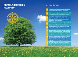 Rotarijski kodeks 
ravnanja 
Kot rotarijec bom … 
1. v vseh svojih ravnanjih in dejanjih poosebljal 
najpomembnejšo vrednoto – integriteto, 
2. služenje pod okriljem Rotary kluba plemenitil 
s svojimi poklicnimi izkušnjami in talenti, 
3. vse svoje osebne, poslovne in poklicne 
dolžnosti opravljal etično, pri čemer bom pri 
spodbujanju in negovanju visokih etičnih 
standardov služil kot zgled, 
4. z drugimi ljudmi ravnal pošteno in jim izkazal 
spoštovanje, ki pripada vsem soljudem, 
5. spodbujal priznavanje in spoštovanje vseh 
poklicev, ki koristijo družbi, 
6. uporabljal svoje strokovno znanje: da mladim 
ljudem ponudim priložnosti, da pripomorem 
k izpolnjevanju posebnih potreb drugih in da 
izboljšam kakovost življenja v svoji skupnosti, 
7. upravičil zaupanje Rotary kluba in prijateljev 
rotarijcev in ne bom storil ničesar, kar 
bi lahko okrnilo ugled Rotary kluba ali 
prijateljev rotarijcev ali jim škodovalo, in 
8. pri svojih prijateljih rotarijcih ne bom iskal 
privilegijev ali koristi, ki ne sodijo v okvir 
običajnega poslovnega ali poklicnega odnosa. 
info@rotaryslovenija.org www.30 rotaryslovenija.org 31 
 