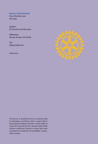 Rotary International 
Člani Distrikta 1912 
Slovenija 
Založnik: 
RI Distrikt 1912/Slovenija 
Oblikovanje: 
Marjan Kocjan, DC Studio 
Tisk: 
Rolgraf Medvode 
Junij 2014 
Vse pravice, še posebej pravica do razmnoževanja 
in razširjanja, so pridržane. Delo oz. njegovi deli se 
brez pisnega dovoljenja založnika v nobeni obliki ne 
smejo niti razmnoževati niti z uporabo elektronskih 
sistemov predelovati oziroma na kateri koli način 
razmnoževati, predelovati ali uporabljati v komer-cialne 
namene. 
info@32 rotaryslovenija.org 
