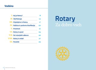 Za dobro vseh 
Vsebina 
I. Kaj je Rotary? 8 
II. Cilji Rotaryja 12 
III. Prijateljstvo in Rotary 17 
IV. Poklicna in poslovna klasifikacija 20 
V. Prisotnost 21 
VI. Rotary in posel 23 
VII. Pet rotarijskih odborov 26 
VIII. Rotary in mladi 27 
XI. Povzetek 29 
info@rotaryslovenija.org www.2 rotaryslovenija.org 3 
 