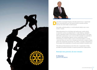 Delati dobro in pomagati drugim je človeška lastnost, ki je v organizaciji 
Rotary International in pri vseh njenih članih še posebej izražena. 
Rotarijci smo dobri ljudje na dobrem glasu. 
Smo ljudje različnih poklicev, iz vseh družbenih okolij in smo vzorec 
družbe v malem. 
Poleg dobrodelnosti nas združujejo tudi spoštovanje visokih etičnih 
in moralnih vrednot, na podlagi katerih v svojih okoljih po najboljših 
močeh uveljavljamo dobro. Seveda Rotary predstavlja nekaj več kot samo 
dobrodelno organizacijo. V prvi vrsti smo dobri prijatelji in to prijateljstvo 
negujemo. Smo pripadniki ugledne svetovne organizacije, Rotary 
International, in imamo odprta vrata do vseh 36.000 klubov in več kot 
1.400.000 članov po vsem svetu. Označuje nas tudi skrb za mlade, ki lahko 
preko naše organizacije spoznavajo svet, poklice, se družijo, izobražujejo in 
hkrati gojijo načela prijateljstva ob spoštovanju temeljnih rotarijskih načel. 
Član Rotaryja International ne more biti vsak. V organizacijo si lahko 
povabljen kot ugleden državljan in uspešen predstavnik svojega poklica. 
Rotarijci smo ponosni, da smo rotarijci. 
Dr. Otmar Zorn 
guverner D 1912 (2012/13) 
info@rotaryslovenija.org www.6 rotaryslovenija.org 7 
 