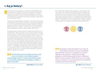 I. Kaj je Rotary? 
Rotary je mednarodna organizacija, ki temelji na načelih prijateljstva ljudi 
različnih poklicev in poslanstev, ki so predani humanitarni miselnosti, se 
zavzemajo za visoka etična in moralna načela v poklicnem in zasebnem 
življenju in širijo dobro voljo ter razumevanje med ljudmi po svetu. Rotary 
je družba ljudi, ki so pripravljeni narediti nekaj za drugega, za dobro ljudi in 
za to ne pričakujejo ničesar. 
Nosilci ideje so rotarijski klubi in zlasti članice in člani RI, ki tvorijo temelj 
rotarijskega delovanja. V klubih se prijateljsko srečujejo ljudje enakih pogle-dov. 
Ti na svojih področjih uresničujejo rotarijsko miselnost, ki temelji na 
prijateljstvu, zaupanju, sodelovanju in pripadnosti, ter sledijo rotarijskim 
načelom. Združeni so v območja – distrikte, ti pa so med seboj povezani v 
Rotary International s sedežem v mestu Evanstone, Illinois, ZDA. 
Rotarijsko gibanje so leta 1905 ustanovili v Čikagu štirje poslovneži: odve-tnik 
Paul Harris, idejni oče rotarijstva, trgovec Sylvester Schiele, konfekcio-nar 
Hiram Shorey in rudarski inženir Gus Loehr. Rotarijstvo se je zelo hitro 
razširilo in je danes navzoče v skoraj vseh državah sveta. Na svetu je več 
kot 1,4 milijona rotarijcev v preko 36.000 klubih v več kot 190 državah na 
vseh celinah. Rotarijsko gibanje je v dobrih sto letih ohranilo prvotno idejo 
Paula Harrisa. Ta je želel ustanoviti klub, v katerem bi se čikaški poslovneži 
redno srečevali in v duhu prijateljstva širili krog poslovnih znanstev. Sre-čevali 
so se vsakokrat pri drugem članu. Odtod tudi ime Rotary. Gibanje še 
danes združuje sposobne in poštene ljudi, ki sledijo temeljnim vrednotam 
rotarijstva − pripravljenost pomagati drugim, biti strpen, etičen, moralen 
ter se zavzemati za boljši svet. Svoje delovanje so člani nadgradili z novimi 
zamislimi. Številne akcije in opravljene naloge to dokazujejo in izkazujejo 
odličnost rotarijcev po vsem svetu. 
Prvi rotarijski klub v Sloveniji je bil ustanovljen 15. novembra 1930 v Ma-riboru, 
nato sta mu sledila še rotarijska kluba leta 1931 v Ljubljani in leta 
1939 v Kranju. Ker je bilo rotarijstvo nezaželena oblika povezovanja ljudi 
po drugi svetovni vojni, je delovanje zamrlo za skoraj petdeset let. Še pred 
osamosvojitvijo Slovenije leta 1991 se je rotarijski duh spet prebudil, najprej 
v Rotary klubu Ljubljana, sledili so še rotarijski klubi na Bledu, v Mariboru, 
Portorožu … Danes (2014) je pri nas 44 Rotary klubov, 15 Rotaract klubov in 
6 Interact klubov. Od 1. julija 2011 je Slovenija samostojni distrikt 1912. 
”Rotarijstvo je bilo postavljeno na ta svet, da 
združi ljudi, ki menijo, da se ga da izboljšati. 
Zato združuje tiste, ki v to verjamejo in z lastnim 
zgledom vsak posebej in združeni postavljajo 
prijateljstvo proti ljudomrznim težnjam sodobnosti. 
Nihče ne more narediti velikih stvari sam. Vse velike 
stvari za človeštvo in za posameznika so bile dosežene 
s podporo dobronamernih ljudi. 
Igor Lukøioe, Rotary klub Medvode 
”Lik rotarijca je jasen in prepoznaven po vsem 
svetu: to je človek, ki ima določen ugled v 
svojem okolju, ki pusti v svojem delu pozitivno sled 
in je sposoben organizirati kaj dobrega za mlade in 
pomoči potrebne. 
Anton Glavan, Rotary klub Ljubljana 
info@rotaryslovenija.org www.8 rotaryslovenija.org 9 
 