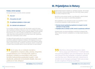 Preizkus s štirimi vprašanji 
Rotarijci preverjamo svoje delo s štirimi vprašanji: 
1. Ali je res? 
2. Ali je pošteno do vseh? 
3. Bo spodbujalo prijateljstvo in dobro voljo? 
4. Bo v dobrobit vseh udeležencev? 
To so temeljna vprašanja, ki naj bi si jih vsak rotarijec zastavil ob svojem 
delu. Vprašanja so nekakšen etični test za tiste, ki so povabljeni med rotarijce 
ali so to že, pa tudi za vse druge. Ta štiri vprašanja izhajajo iz štirih vprašanj 
Paula Harrisa, ki so si jih na začetku zastavljali samo za vodilo pri poslo-vanju. 
Danes jih je treba upoštevati in se po njih ravnati, tudi v poslovnem 
okolju, zlasti zaradi njihove etične vsebine. 
Pri odgovorih naj bi upoštevali: ali se ravnamo po teh vprašanjih v osebnem, 
družinskem, poklicnem življenju ter življenju v širši skupnosti. Ali pri svo-jem 
ravnanju delujemo etično in moralno. K temu je treba dodati še splošna 
načela: upoštevanje drugih, nesebičnost, skromnost, strpnost, razumevanje 
in volja do miru, po katerih naj bi se ravnal vsak človek, ne samo rotarijec. 
III. Prijateljstvo in Rotary 
Najplemenitejša lastnost rotarijstva je »predujem zaupanja«. Ob srečanju 
dveh rotarijcev obstaja predpostavka, da si med seboj vnaprej zaupata. 
To je redka in dragocena vrlina. 
Kjer koli na svetu srečamo rotarijce, smo dobrodošli v njihovih klubih. 
So nas veseli, nam zaupajo in z nami delijo prijateljstvo. 
Pravo prijateljstvo se ne vzpostavlja na ukaz in ni pogodbeno vezano. 
K resničnemu prijateljstvu sodijo naslednja načela: 
• Partnerja moramo upoštevati, ga spoštovati, mu zaupati in mu biti 
naklonjeni od vsega zaoeetka. 
• Prijateljski odnos ne temelji na kritiki, temveoe na spoštovanju razlioenosti. 
Izkušnje kažejo, da nastane prijateljstvo največkrat ob skupnem delu. 
Tako je tudi pri rotarijcih: iz prijateljstva se razvijajo skupna dejanja in 
obratno. 
”Moj dom je skoraj 650 kilometrov daleč. 
Tja in nazaj 1300 kilometrov. V vseh teh letih 
sem prevozil približno 400.000 kilometrov. Ne le da 
sem ohranil številne prijatelje iz mladosti, pridobil 
sem številne nove. Ohranil sem stik z domovino in 
sorodstvom ter mnogim pomagal. Tudi zato je moje 
že tako razgibano življenje še polnejše. 
Samo Kalin, Rotary klub Ljubljana Emona 
”In če vemo, da so vrednote rotarijstva 
prijateljstvo, strpnost, etika, morala, integriteta 
in dobrodelnost, je to v kriznih časih, kadar so 
družbene vrednote na nezavidljivo nizki ravni, 
še toliko bolj potrebno poudarjati in gojiti v vseh 
družbenih, poklicnih in družinskih okoljih. Zato smo 
poklicani in tako delujmo! 
Joæe Zadravec, Rotary klub Medvode 
info@rotaryslovenija.org www.16 rotaryslovenija.org 17 
 
