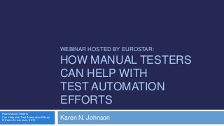 WEBINAR HOSTED BY EUROSTAR:
HOW MANUAL TESTERS
CAN HELP WITH
TEST AUTOMATION
EFFORTS
Karen N. Johnson
How Manual Testers
Can Help with Test Automation Efforts
© Karen N. Johnson, 2016
 