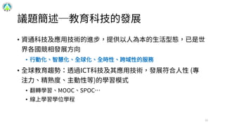 議題簡述─教育科技的發展
• 資通科技及應用技術的進步，提供以人為本的生活型態，已是世
界各國競相發展方向
• 行動化、智慧化、全球化、全時性、跨域性的服務
• 全球教育趨勢：透過ICT科技及其應用技術，發展符合人性 (專
注力、精熟度、主動性等)的學習模式
• 翻轉學習、MOOC、SPOC…
• 線上學習學位學程
12
 