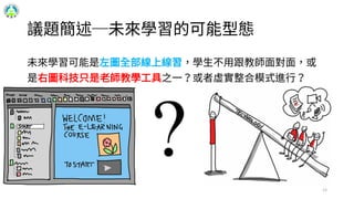 13
議題簡述─未來學習的可能型態
未來學習可能是左圖全部線上線習，學生不用跟教師面對面，或
是右圖科技只是老師教學工具之一？或者虛實整合模式進行？
 