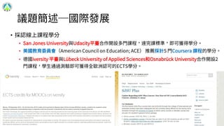 議題簡述─國際發展
• 採認線上課程學分
• San Jones University與Udacity平臺合作開設多門課程，達完課標準，即可獲得學分。
• 美國教育委員會（American Council on Education; ACE） 推薦採計5 門Coursera 課程的學分。
• 德國iversity 平臺與Lübeck University of Applied Sciences和Osnabrück University合作開設2
門課程，學生通過測驗即可獲得全歐洲認可的ECTS學分。
14
 