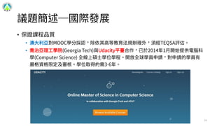 議題簡述─國際發展
• 保證課程品質
• 澳大利亞對MOOC學分採認，除依其高等教育法規辦理外，須經TEQSA評估。
• 喬治亞理工學院(Georgia Tech)與Udacity平臺合作，已於2014年1月開始提供電腦科
學(Computer Science) 全線上碩士學位學程。開放全球學員申請，對申請的學員有
嚴格資格限定及審核。學位取得約需3-6年。
15
 