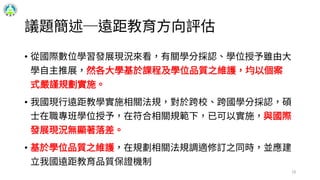 議題簡述─遠距教育方向評估
• 從國際數位學習發展現況來看，有關學分採認、學位授予雖由大
學自主推展，然各大學基於課程及學位品質之維護，均以個案
式嚴謹規劃實施。
• 我國現行遠距教學實施相關法規，對於跨校、跨國學分採認，碩
士在職專班學位授予，在符合相關規範下，已可以實施，與國際
發展現況無顯著落差。
• 基於學位品質之維護，在規劃相關法規調適修訂之同時，並應建
立我國遠距教育品質保證機制
16
 