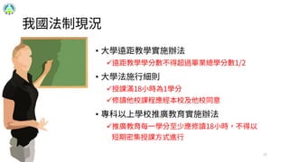 我國法制現況
17
• 大學遠距教學實施辦法
遠距教學學分數不得超過畢業總學分數1/2
• 大學法施行細則
授課滿18小時為1學分
修讀他校課程應經本校及他校同意
• 專科以上學校推廣教育實施辦法
推廣教育每一學分至少應修讀18小時，不得以
短期密集授課方式進行
 