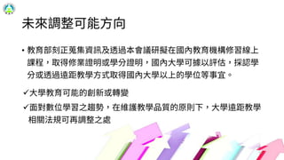未來調整可能方向
• 教育部刻正蒐集資訊及透過本會議研擬在國內教育機構修習線上
課程，取得修業證明或學分證明，國內大學可據以評估，採認學
分或透過遠距教學方式取得國內大學以上的學位等事宜。
大學教育可能的創新或轉變
面對數位學習之趨勢，在維護教學品質的原則下，大學遠距教學
相關法規可再調整之處
18
 