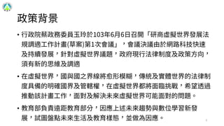 政策背景
• 行政院蔡政務委員玉玲於103年6月6日召開「研商虛擬世界發展法
規調適工作計畫(草案)第1次會議」，會議決議由於網路科技快速
及持續發展，針對虛擬世界議題，政府現行法律制度及政策方向，
須有新的思維及調適
• 在虛擬世界，國與國之界線將愈形模糊，傳統及實體世界的法律制
度具備的明確國界及管轄權，在虛擬世界都將面臨挑戰，希望透過
推動該計畫工作，面對及解決未來虛擬世界可能面對的問題。
• 教育部負責遠距教育部分，因應上述未來趨勢與數位學習新發
展，試圖盤點未來生活及教育樣態，並做為因應。 3
 