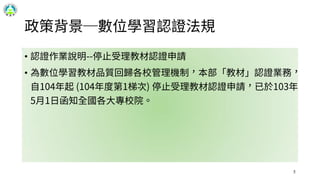 政策背景─數位學習認證法規
• 認證作業說明--停止受理教材認證申請
• 為數位學習教材品質回歸各校管理機制，本部「教材」認證業務，
自104年起 (104年度第1梯次) 停止受理教材認證申請，已於103年
5月1日函知全國各大專校院。
5
 