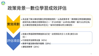 政策背景─數位學習成效評估
實施規劃
• 為全面了解大專校院數位學習實施情形，以為政策參考，業將數位學習課程實施
成效列為大專統合視導項目之一，於104年起，以4年為1周期，進行161所公私
立大專校院視導(扣除2所空大)，每年約視導40所大專校院。
評估項目
• 依據大學遠距教學實施辦法訂定，訪視項目共分 3 大項 (總分100
分)：
• 行政程序及教學支援（45％）
• 教學平臺及教材製作服務（29％）
• 課程與教學（26％）
6
 