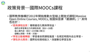 政策背景─國際MOOCs課程
• 國際教育機構於2012年開始推動大型線上開放式課程(Massive
Open Online Courses, MOOCs, 我國採音譯「磨課師」)，其特
色在於：
提高課程品質：著眼最佳化教與學效益，
符合學習專注力的課程長度（如6～18週）
上課內容（如6～15分鐘小單元）
輔以測驗、作業、討論。
學習主動權轉變：學習者依照課程進度，在規定時間內自主學習。
彈性多元應用：國際名校競相投入，改變數位學習生態。
7
 