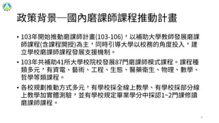 政策背景─國內磨課師課程推動計畫
• 103年開始推動磨課師計畫(103-106)，以補助大學教師發展磨課
師課程(含課程開授)為主，同時引導大學以校務的角度投入，建
立學校磨課師課程發展支援機制。
• 103年共補助41所大學校院校發展87門磨課師模式課程。課程種
類多元，有資電、藝術、工程、生態、醫藥衛生、物理、數學、
哲學等類課程。
• 各校規劃推動方式多元，有學校採全線上教學、有學校採部分線
上教學加實體測驗，並有學校規定畢業學分中採認1~2門課修讀
磨課師課程。
9
 