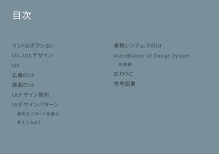 ©Astrolab Inc. 2
目次
イントロダクション
UX、UIとデザイン
UX
広義のUI
画面のUI
UIデザイン原則
UIデザインパターン
• 適切なパターンを選ぶ
• 考えてみよう
業務システムでのUI
AstroBlaster UI Design System
• 利用例
おわりに
参考図書
 