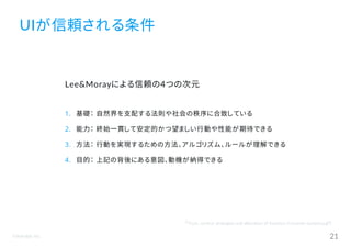 ©Astrolab Inc. 21
UIが信頼される条件
『Trust, control strategies and allocation of function in human systems』より
Lee&Morayによる信頼の4つの次元
1. 基礎： 自然界を支配する法則や社会の秩序に合致している
2. 能力： 終始一貫して安定的かつ望ましい行動や性能が期待できる
3. 方法： 行動を実現するための方法、アルゴリズム、ルールが理解できる
4. 目的： 上記の背後にある意図、動機が納得できる
 