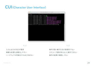 ©Astrolab Inc. 24
CUI（Character User Interface）
利点
入力と出力の対応が簡潔
複雑な処理も自動化しやすい
ハードウェアの性能をそれほど求めない
欠点
操作対象・操作方法が直感的でない
コマンド、引数を知らないと操作できない
操作の結果が確認しづらい
 