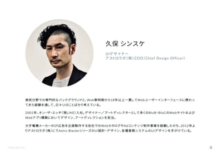 ©Astrolab Inc. 4
UIデザイナー
アストロラボ（株）CDO（Chief Design Officer）
美術分野での専門的なバックグラウンドと、Web黎明期から18年以上一貫してWebユーザーインターフェースに携わっ
てきた経験を通して、日々UIのことばかり考えている。
2001年、オン・ザ・エッヂ（現LINE）入社。デザイナー／アートディレクターとして多くのBtoB・BtoCのWebサイトおよび
Webアプリ構築においてデザイン、アートディレクションを担当。
大手電機メーカーのSP広告を企画製作する会社でのWebカタログやAdコンテンツ制作事業を経験したのち、2012年よ
りアストロラボ（株）にてAstro BlasterシリーズのUI設計・デザイン、各種業務システムのUIデザインを手がけている。
久保 シンスケ
 