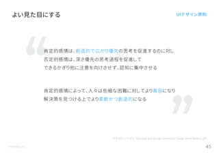 ©Astrolab Inc. 45
よい見た目にする UIデザイン原則
肯定的感情は、創造的で広がり優先の思考を促進するのに対し
否定的感情は、深さ優先の思考過程を促進して
できるかぎり他に注意を向けさせず、認知に集中させる
肯定的感情によって、人々は些細な困難に対してより寛容になり
解決策を見つける上でより柔軟かつ創造的になる
ドナルド・ノーマン 『Emotion and Design: Attractive Things Work Better』 より
 