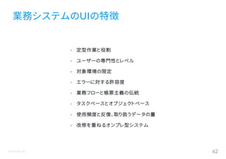©Astrolab Inc. 62
• 定型作業と役割
• ユーザーの専門性とレベル
• 対象環境の限定
• エラーに対する許容度
• 業務フローと帳票主義の伝統
• タスクベースとオブジェクトベース
• 使用頻度と反復、取り扱うデータの量
• 改修を重ねるオンプレ型システム
業務システムのUIの特徴
 