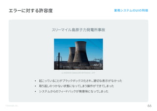 ©Astrolab Inc. 66
エラーに対する許容度 業務システムのUIの特徴
(c) ANDREW CABALLERO-REYNOLDS / AFP
スリーマイル島原子力発電所事故
• 起こっていることがブラックボックス化され、適切な表示がなかった
• 取り返しのつかない状態になってしまう操作ができてしまった
• システムからのフィードバックが無意味になってしまった
 