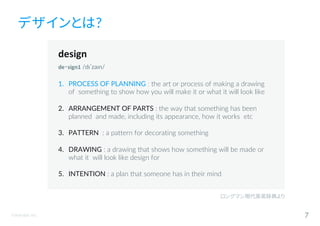 ©Astrolab Inc. 7
デザインとは?
design
de‧sign1 /dɪˈzaɪn/
1. PROCESS OF PLANNING : the art or process of making a drawing
of something to show how you will make it or what it will look like
2. ARRANGEMENT OF PARTS : the way that something has been
planned and made, including its appearance, how it works etc
3. PATTERN : a pattern for decorating something
4. DRAWING : a drawing that shows how something will be made or
what it will look like design for
5. INTENTION : a plan that someone has in their mind
ロングマン現代英英辞典より
 