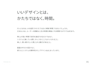 ©Astrolab Inc. 81
いいデザインとは、
かたちではなく、時間。
だいじなのは、UIの造形（かたち）ではなく体験（時間）ではないでしょうか。
だめなUXは、ユーザーの貴重な人生の時間を無駄にする時間ドロボウでもあります。
単により短い時間で目的を達成できるだけではなく、
システムと接している間、ストレスなくこころよくいられること。
楽しく、使い続けたいと感じられる魅力があること。
画面の中だけの話でなく、
使う人とシステムの関係性から、デザインははじまっています。
 
