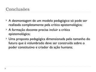 Conclusões
 A desmontagem de um modelo pedagógico só pode ser
realizada completamente pela crítica epistemológica;
 A formação docente precisa incluir a crítica
epistemológica;
 Uma proposta pedagógica dimensionada pelo tamanho do
futuro que é vislumbrado deve ser construída sobre o
poder constitutivo e criador da ação humana;
 