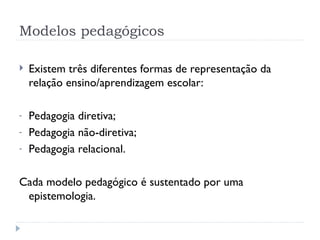 Modelos pedagógicos
 Existem três diferentes formas de representação da
relação ensino/aprendizagem escolar:
- Pedagogia diretiva;
- Pedagogia não-diretiva;
- Pedagogia relacional.
Cada modelo pedagógico é sustentado por uma
epistemologia.
 