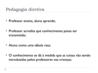 Pedagogia diretiva
 Professor ensina, aluno aprende;
 Professor acredita que conhecimento possa ser
transmitido;
 Aluno como uma tábula rasa;
 O conhecimento se dá à medida que as coisas vão sendo
introduzidas pelos professores nas crianças;
 