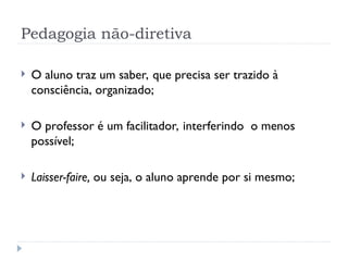 Pedagogia não-diretiva
 O aluno traz um saber, que precisa ser trazido à
consciência, organizado;
 O professor é um facilitador, interferindo o menos
possível;
 Laisser-faire, ou seja, o aluno aprende por si mesmo;
 