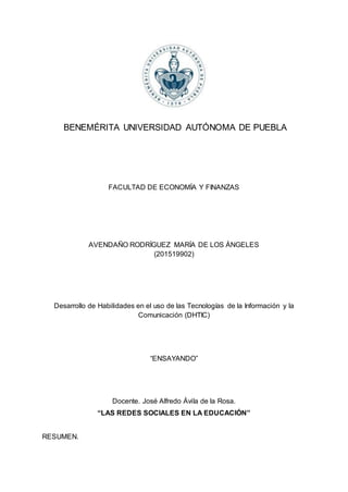 BENEMÉRITA UNIVERSIDAD AUTÓNOMA DE PUEBLA
FACULTAD DE ECONOMÍA Y FINANZAS
AVENDAÑO RODRÍGUEZ MARÍA DE LOS ÁNGELES
(201519902)
Desarrollo de Habilidades en el uso de las Tecnologías de la Información y la
Comunicación (DHTIC)
“ENSAYANDO”
Docente. José Alfredo Ávila de la Rosa.
“LAS REDES SOCIALES EN LA EDUCACIÓN”
RESUMEN.
 