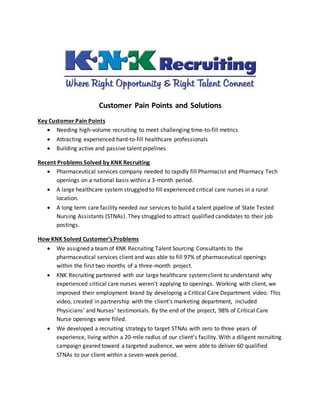 Customer Pain Points and Solutions
Key Customer Pain Points
 Needing high-volume recruiting to meet challenging time-to-fill metrics
 Attracting experienced hard-to-fill healthcare professionals
 Building active and passive talent pipelines
Recent Problems Solved by KNK Recruiting
 Pharmaceutical services company needed to rapidly fill Pharmacist and Pharmacy Tech
openings on a national basis within a 3-month period.
 A large healthcare system struggled to fill experienced critical care nurses in a rural
location.
 A long term care facility needed our services to build a talent pipeline of State Tested
Nursing Assistants (STNAs). They struggled to attract qualified candidates to their job
postings.
How KNK Solved Customer’s Problems
 We assigned a teamof KNK Recruiting Talent Sourcing Consultants to the
pharmaceutical services client and was able to fill 97% of pharmaceutical openings
within the first two months of a three-month project.
 KNK Recruiting partnered with our large healthcare systemclient to understand why
experienced critical care nurses weren’t applying to openings. Working with client, we
improved their employment brand by developing a Critical Care Department video. This
video, created in partnership with the client’s marketing department, included
Physicians’ and Nurses’ testimonials. By the end of the project, 98% of Critical Care
Nurse openings were filled.
 We developed a recruiting strategy to target STNAs with zero to three years of
experience, living within a 20-mile radius of our client’s facility. With a diligent recruiting
campaign geared toward a targeted audience, we were able to deliver 60 qualified
STNAs to our client within a seven-week period.
 