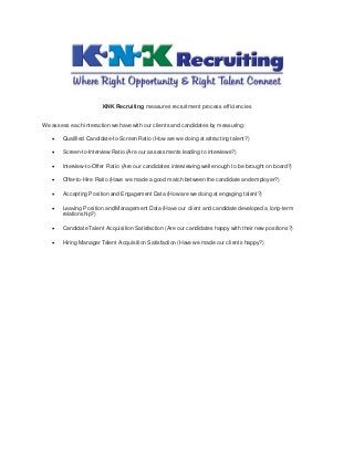 KNK Recruiting measures recruitment process efficiencies
We assess each interaction we have with our clients and candidates by measuring:
 Qualified Candidate-to-Screen Ratio (How are we doing at attracting talent?)
 Screen-to-Interview Ratio (Are our assessments leading to interviews?)
 Interview-to-Offer Ratio (Are our candidates interviewing well enough to be brought on board?)
 Offer-to-Hire Ratio (Have we made a good match between the candidate and employer?)
 Accepting Position and Engagement Data (How are we doing at engaging talent?)
 Leaving Position and Management Data (Have our client and candidate developed a long-term
relationship?)
 Candidate Talent Acquisition Satisfaction (Are our candidates happy with their new positions?)
 Hiring Manager Talent Acquisition Satisfaction (Have we made our clients happy?)
 