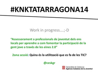 #KNKTATARRAGONA14 
Work in progress….;-D 
“Assessorament a professionals de joventut dels ens 
locals per aprendre a com fomentar la participació de la 
gent jove a través de les eines 2.0” 
2ona sessió: Quina és la utilització que es fa de les TIC? 
@ceskgr 
 