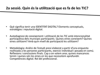 2a sessió. Quin és la utilització que es fa de les TIC? 
• Què significa tenir una IDENTITAT DIGITAL? Elements conceptuals, 
estratègies i reputació digital. 
• Autodiagnosi de coneixement i utilització de les TIC amb intencionalitat 
participativa dels municipis participants. Quines eines coneixem? Quines 
eines utilitzem? Amb quin nivell de participació les utilitzem? 
• Metodologia: Anàlisi de l’estudi previ elaborat a partir d’una enquesta 
realitzada a les persones participants, exercici individual i posada en comú. 
Reflexions i conclusions finals. Cap a on volem anar, quines mancances 
tenim i quines són les eines en les que necessitem aprofundir. 
Competències digital. Rol del professional. 
 