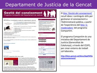 Departament de Justícia de la Gencat 
El bloc 'Gestió del coneixement' 
recull idees i continguts útils per 
gestionar el coneixement a 
l'Administració pública, a partir 
de l'experiència del bloc 'e-moderadors' 
del programa 
Compartim. 
El programa Compartim és una 
iniciativa del Departament de 
Justícia (Generalitat de 
Catalunya), a través del CEJFE, 
per crear entorns de treball 
col·laboratiu. 
http://blocs.gencat.cat/blocs/AppPHP/g 
estioconeixement/ 
SCLIPO 
TECHNORATI 
Bloc de blocsSlishare 
Xarxa social de presentacions 
Red social d’aprenentatge a través 
de vídeos 
Youtube 
Xarxa social deF lvicíkdreos 
Xarxa social de fotografies 
DELICIOUS 
Facebook 
Xarxa social per compartir links 
Xarxa social de persones 
E-catalunya 
Portal per treballar col·laborativament 
Ziki 
Creació de personatges virtuals 
d’acompanyament PORTAL 
Del departament 
 