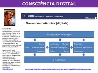 CONSCIÈNCIA DIGITAL 
http://www.slideshare.net/ictlogist/inclusi-a-la-societat-xarxa-el-futur-dels-telecentres 
Ismael Peña 
Professor de la Facultat de 
Dret i Ciència Política de la 
Universitat Oberta de 
Catalunya, i investigador de 
l'Internet Interdisciplinary 
Institute i l'eLearn Center 
d'aquesta universitat. Durant 
2014 també director del 
projecte d'innovació oberta a 
la Fundació Jaume Bofill. 
Les principals àrees 
d'investigació són l'impacte 
de les TIC a la societat (e- 
Readiness, la bretxa digital), 
especialment en el 
desenvolupament (e-inclusió, 
ICT4D) i educativa 
(e-Learning, la competència 
digital) i polític (e-participació, 
i -democràcia) 
institucions. 
http://ictlogy.net 
 