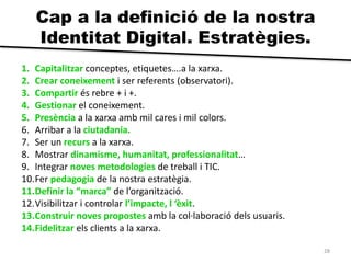 28 
Cap a la definició de la nostra 
Identitat Digital. Estratègies. 
1. Capitalitzar conceptes, etiquetes….a la xarxa. 
2. Crear coneixement i ser referents (observatori). 
3. Compartir és rebre + i +. 
4. Gestionar el coneixement. 
5. Presència a la xarxa amb mil cares i mil colors. 
6. Arribar a la ciutadania. 
7. Ser un recurs a la xarxa. 
8. Mostrar dinamisme, humanitat, professionalitat… 
9. Integrar noves metodologies de treball i TIC. 
10.Fer pedagogia de la nostra estratègia. 
11.Definir la “marca” de l’organització. 
12.Visibilitzar i controlar l’impacte, l ‘èxit. 
13.Construir noves propostes amb la col·laboració dels usuaris. 
14.Fidelitzar els clients a la xarxa. 
 