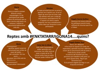 Maria 
Hola, 
Doncs jo espero conèixer 
diversos canals i 
metodologies 2.0 de 
participació per poder 
millorar els processos que es 
duen a terme amb joves a la 
comarca i millorar la 
comunicació bidireccional 
amb ells. 
Àngels Garcia Guiñon 
Gestionar de manera efectiva 
les polítiques juvenils locals, 
utilitzant els recursos que hi ha 
a l'abast. 
Montse 
El repte principal que em va portar a 
apuntar-me a aquest curs, va ser el 
neguit de veure que els joves cada 
cop utilitzen més com a mitjà de 
comunicació i participació les TIC. 
D´aquest curs doncs espero 
emportar-me nous coneixements i 
moltes idees per fomentar la seva 
participació. 
Reptes amb #KNKTATARRAGONA14....quins? 
Xènia 
uuuuuuuuuuu! 
aprofitar aquest canals de 
comunicació per arribar als 
joves del poble....... 
per connectar i fer-nos 
veure........ 
per posar-nos al dia amb les 
TIC++++++++ 
uuuuuuuuuuu!! 
per que potser interessant! 
Hola! Sóc la Sílvia! 
Estic molt il·lusionada en 
poder aprendre com 
comunicar-nos millor amb els 
joves a través de les TIC, 
trencar amb el que ja estem 
fent per poder millorar-ho! 
Àngels Rodon Tous 
Doncs..brrr dklaijvne 
m'he inscrit en aquest curs amb una 
expectativa, aprendre recursos i diferents 
visions de la comunicació amb els joves a 
través de les xarxes socials. 
A Joventut del Vendrell som tres 
persones que treballem amb joves i jo 
porto aquest tema.. faig el que 
bonament puc! 
És la primera vegada que faig un curs 
d'aquesta temàtica! 
 